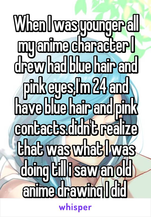 When I was younger all my anime character I drew had blue hair and pink eyes,I'm 24 and have blue hair and pink contacts.didn't realize that was what I was doing till i saw an old anime drawing I did 