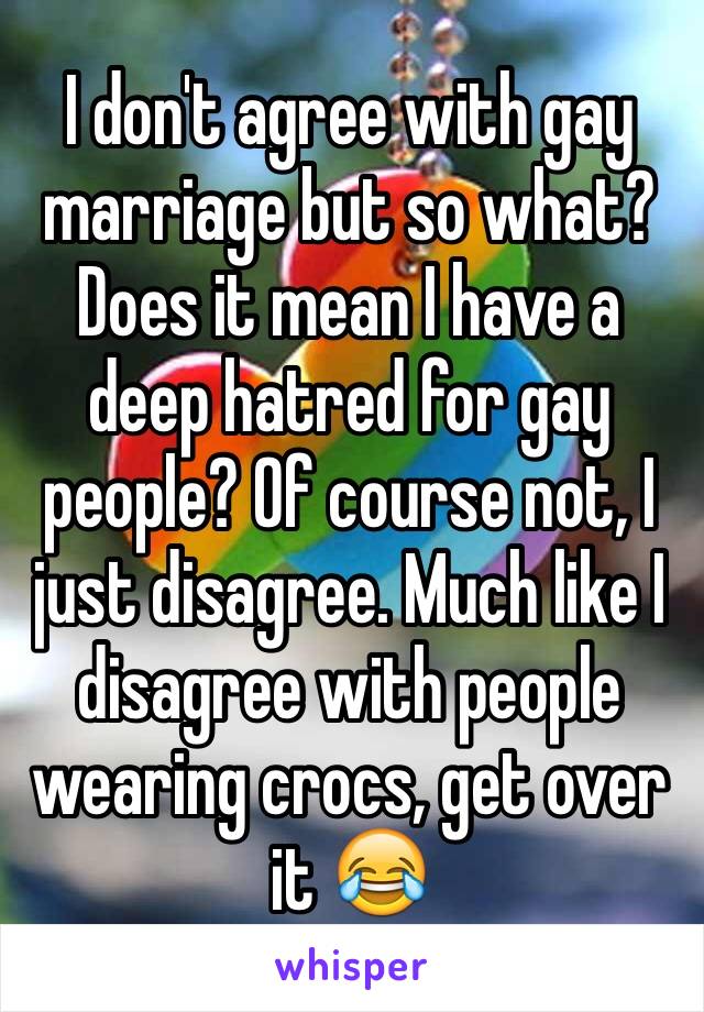 I don't agree with gay marriage but so what? Does it mean I have a deep hatred for gay people? Of course not, I just disagree. Much like I disagree with people wearing crocs, get over it 😂