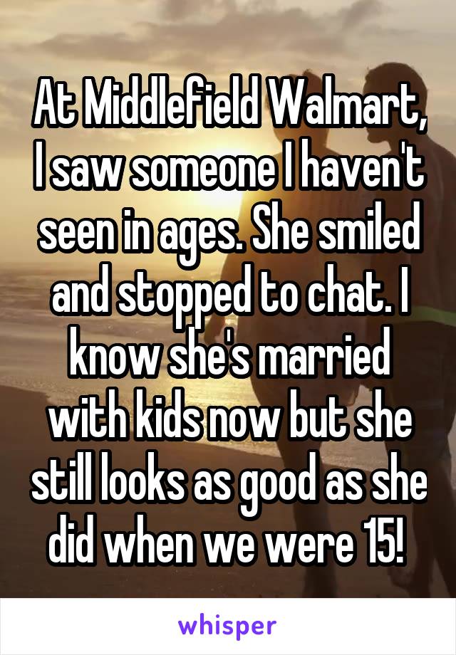 At Middlefield Walmart, I saw someone I haven't seen in ages. She smiled and stopped to chat. I know she's married with kids now but she still looks as good as she did when we were 15! 