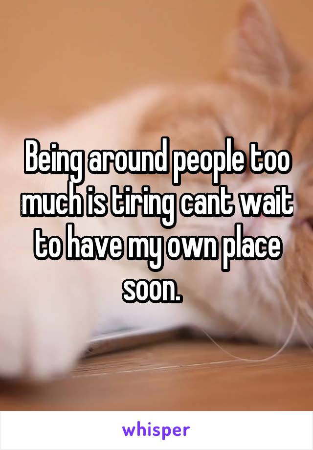 Being around people too much is tiring cant wait to have my own place soon.  