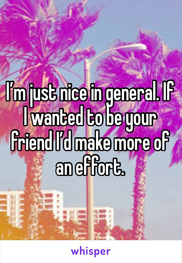 I’m just nice in general. If I wanted to be your friend I’d make more of an effort.