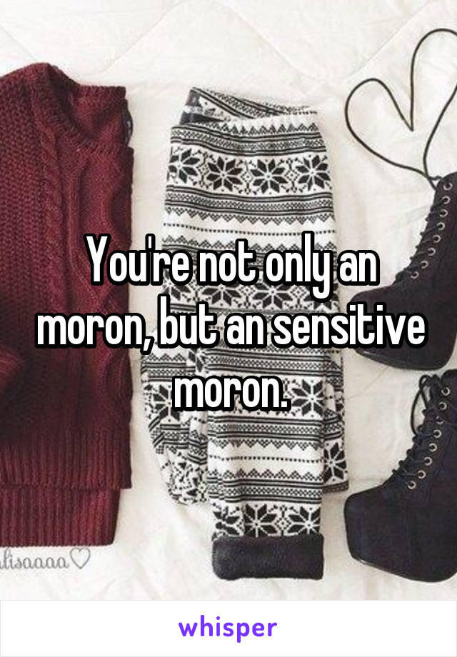 You're not only an moron, but an sensitive moron.
