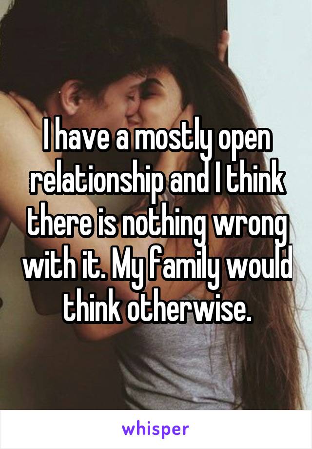 I have a mostly open relationship and I think there is nothing wrong with it. My family would think otherwise.
