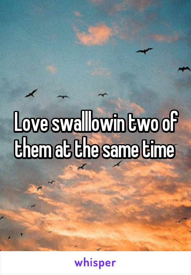 Love swalllowin two of them at the same time 