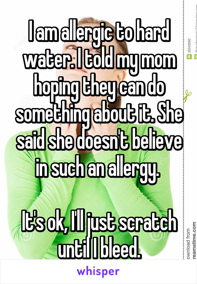 I am allergic to hard water. I told my mom hoping they can do something about it. She said she doesn't believe in such an allergy. 

It's ok, I'll just scratch until I bleed.