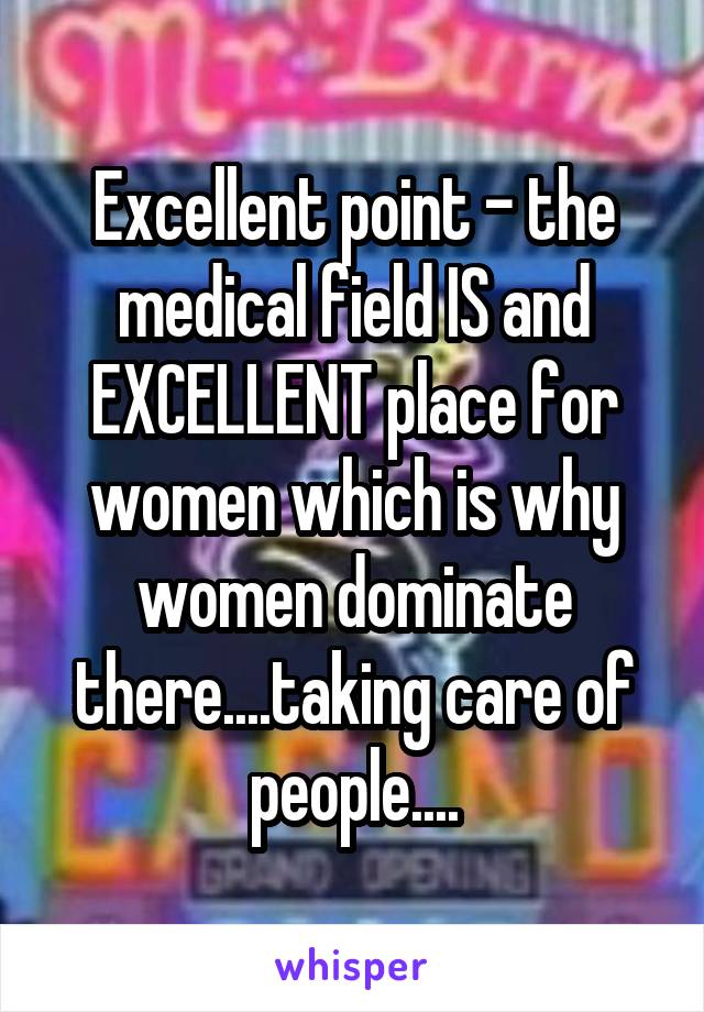 Excellent point - the medical field IS and EXCELLENT place for women which is why women dominate there....taking care of people....