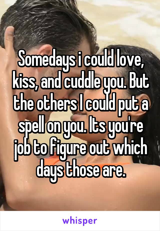 Somedays i could love, kiss, and cuddle you. But the others I could put a spell on you. Its you're job to figure out which days those are.
