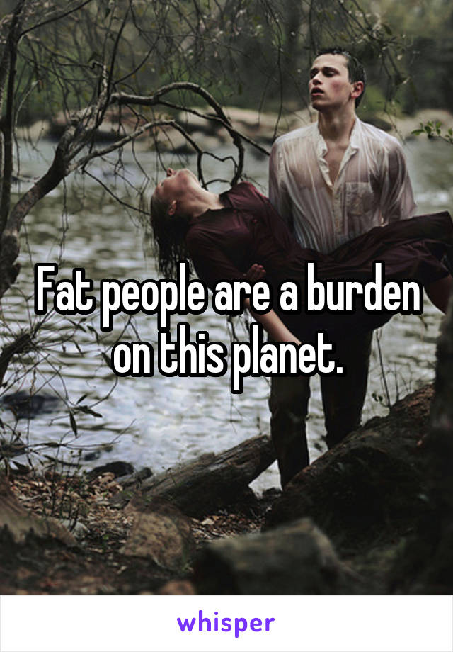 Fat people are a burden on this planet.