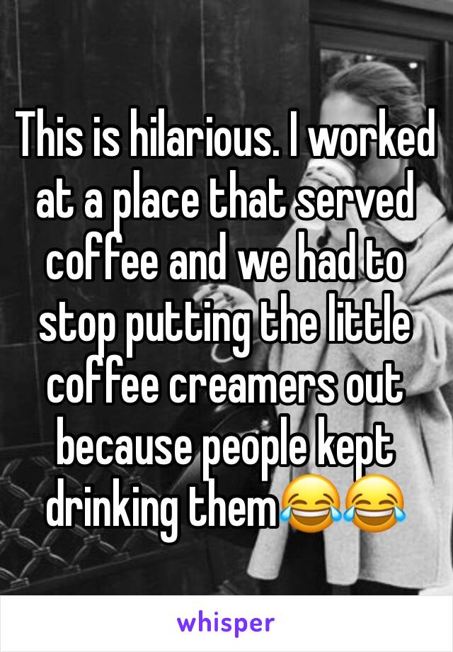 This is hilarious. I worked at a place that served coffee and we had to stop putting the little coffee creamers out because people kept drinking them😂😂