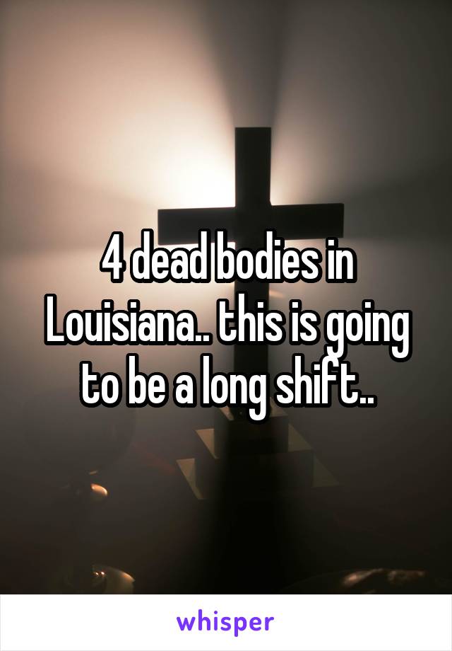 4 dead bodies in Louisiana.. this is going to be a long shift..
