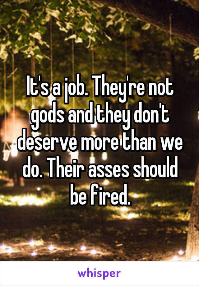 It's a job. They're not gods and they don't deserve more than we do. Their asses should be fired.