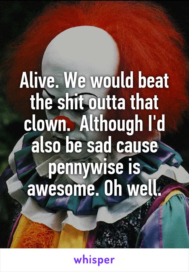 Alive. We would beat the shit outta that clown.  Although I'd also be sad cause pennywise is awesome. Oh well.