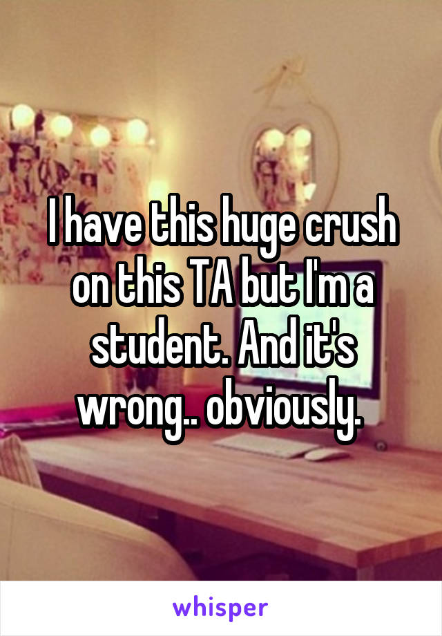 I have this huge crush on this TA but I'm a student. And it's wrong.. obviously. 