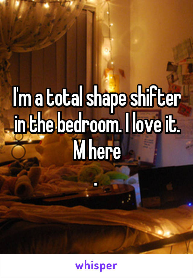 I'm a total shape shifter in the bedroom. I love it. M here
. 