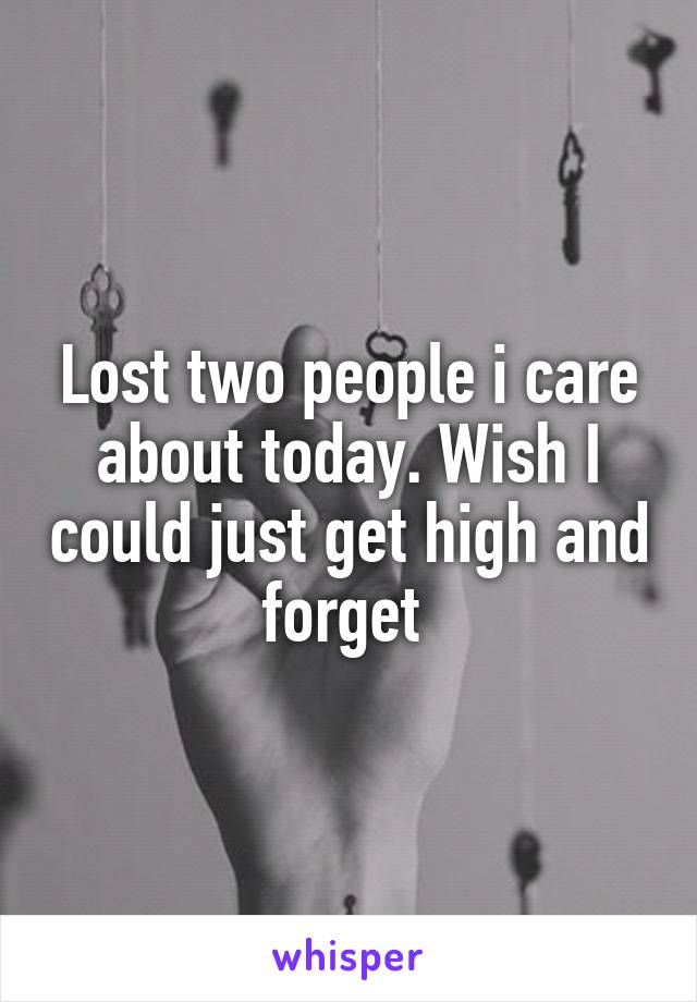 Lost two people i care about today. Wish I could just get high and forget 