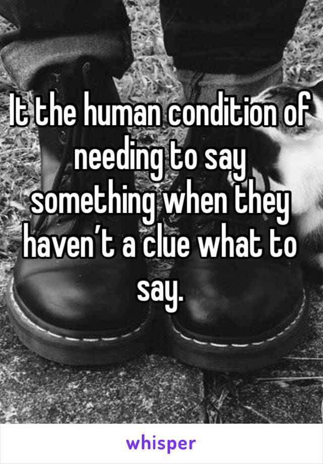 It the human condition of needing to say something when they haven’t a clue what to say.  