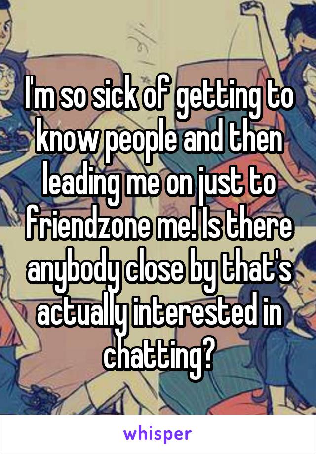 I'm so sick of getting to know people and then leading me on just to friendzone me! Is there anybody close by that's actually interested in chatting?