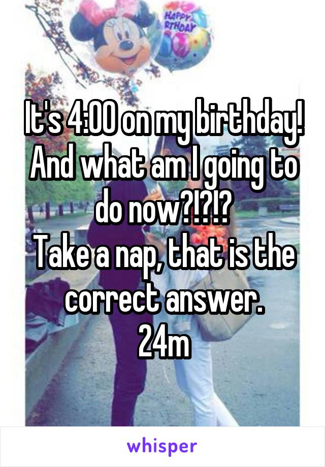 It's 4:00 on my birthday! And what am I going to do now?!?!?
Take a nap, that is the correct answer.
24m