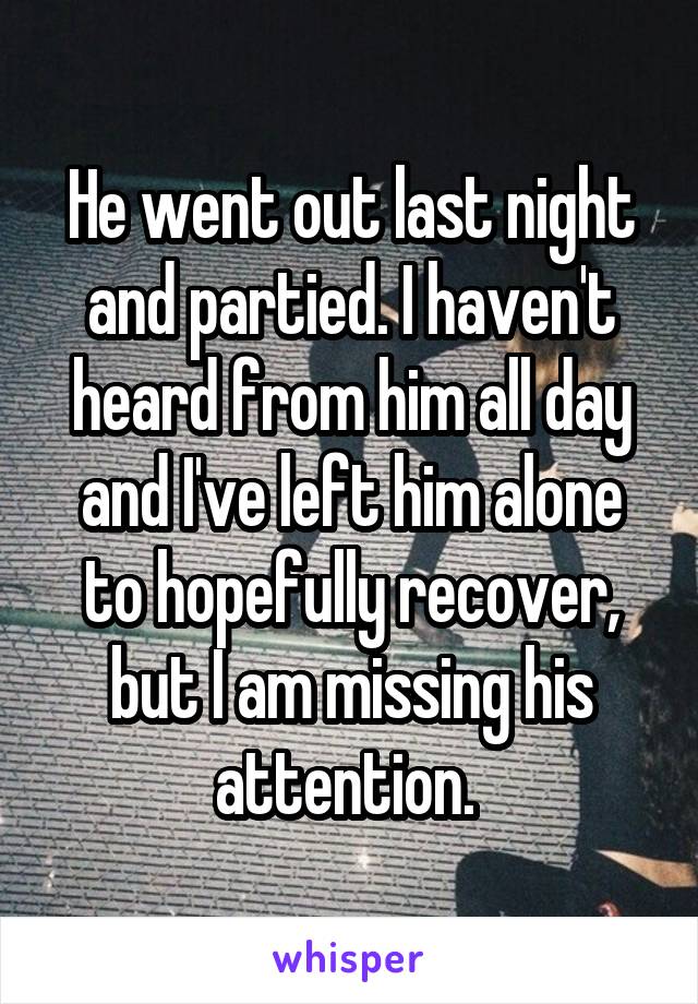 He went out last night and partied. I haven't heard from him all day and I've left him alone to hopefully recover, but I am missing his attention. 