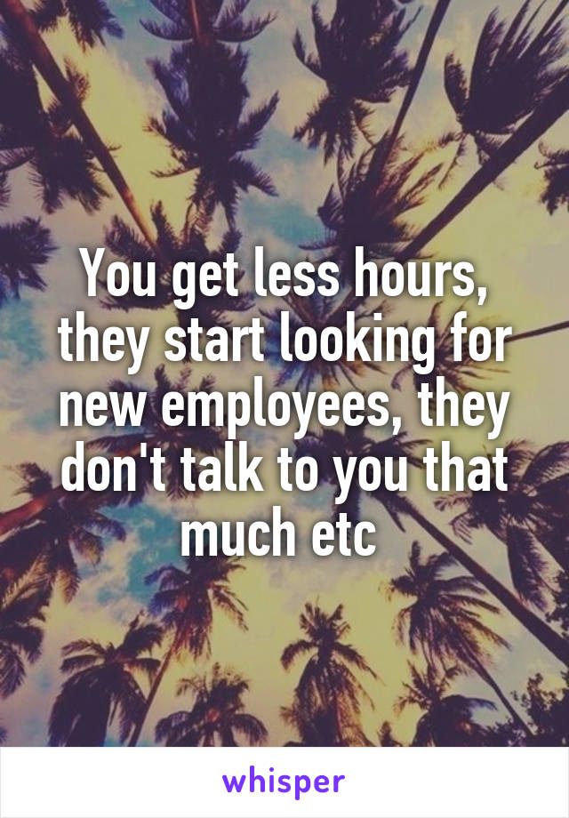 You get less hours, they start looking for new employees, they don't talk to you that much etc 