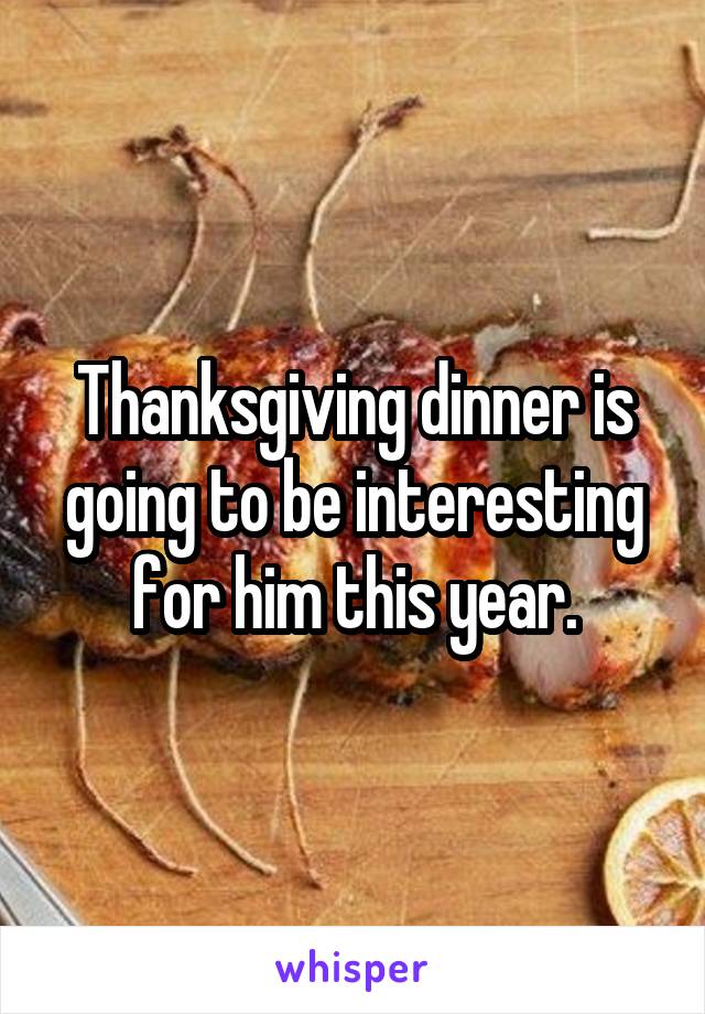 Thanksgiving dinner is going to be interesting for him this year.