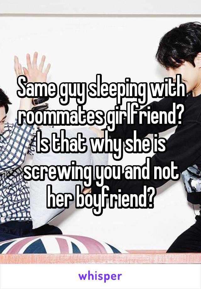 Same guy sleeping with roommates girlfriend? Is that why she is screwing you and not her boyfriend?