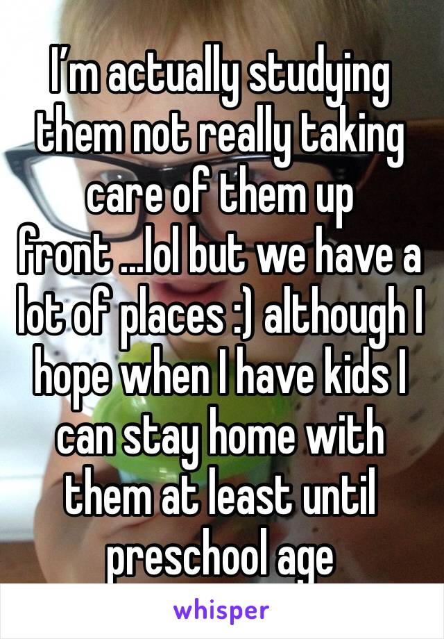 I’m actually studying them not really taking care of them up front ...lol but we have a lot of places :) although I hope when I have kids I can stay home with them at least until preschool age 