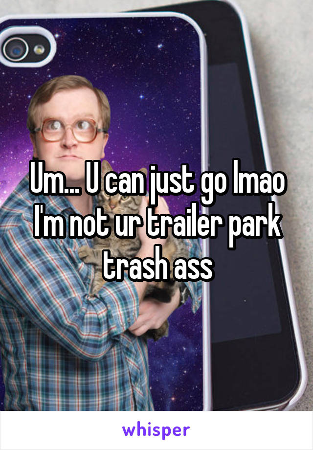 Um... U can just go lmao I'm not ur trailer park trash ass