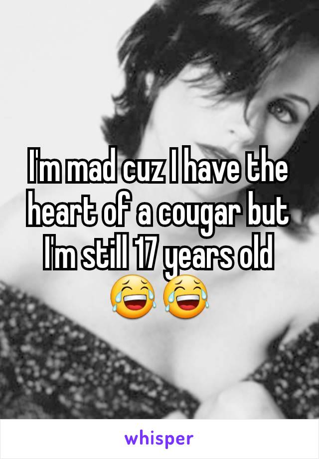 I'm mad cuz I have the heart of a cougar but I'm still 17 years old😂😂