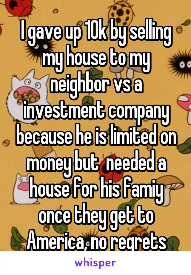 I gave up 10k by selling my house to my neighbor vs a investment company because he is limited on money but  needed a house for his famiy once they get to America, no regrets