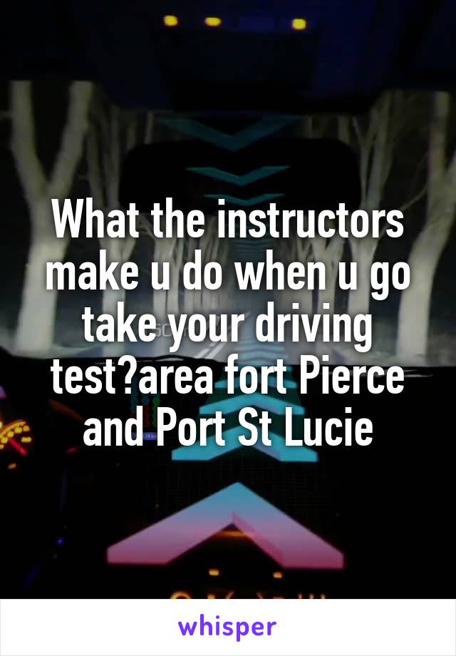 What the instructors make u do when u go take your driving test?area fort Pierce and Port St Lucie