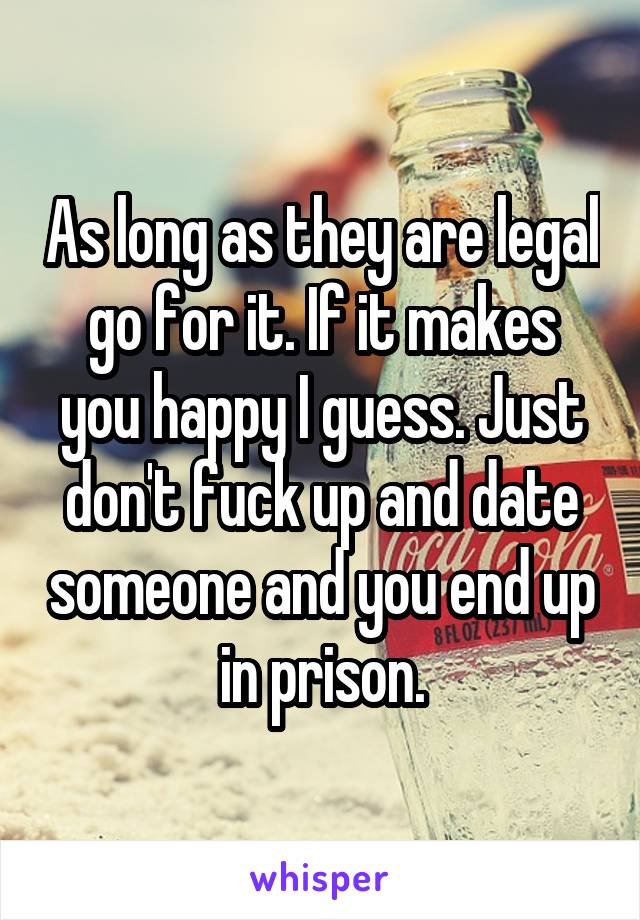 As long as they are legal go for it. If it makes you happy I guess. Just don't fuck up and date someone and you end up in prison.