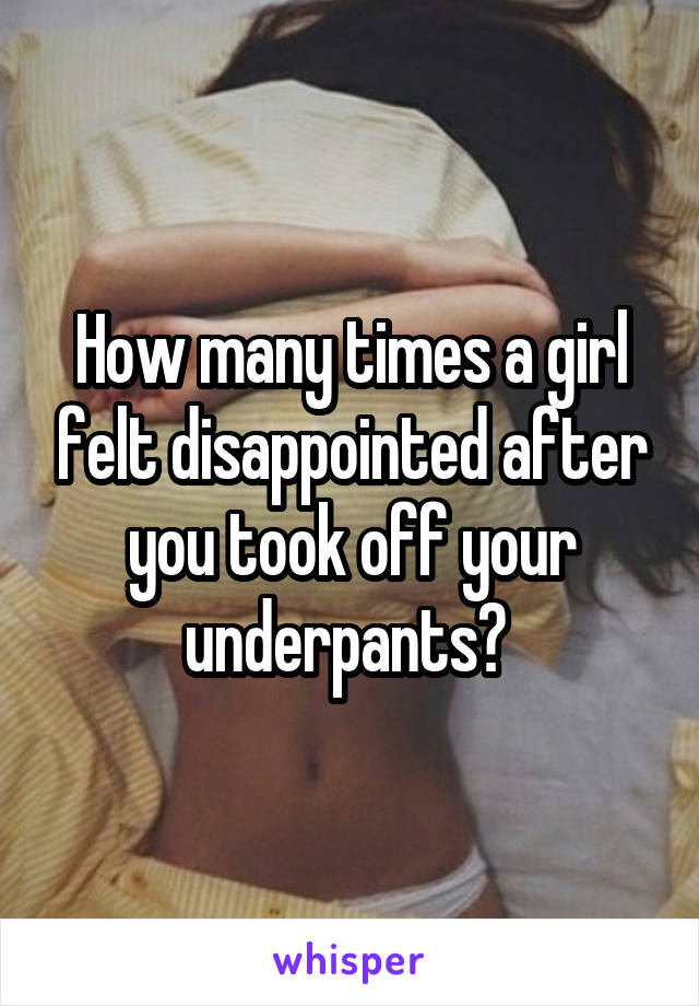 How many times a girl felt disappointed after you took off your underpants? 