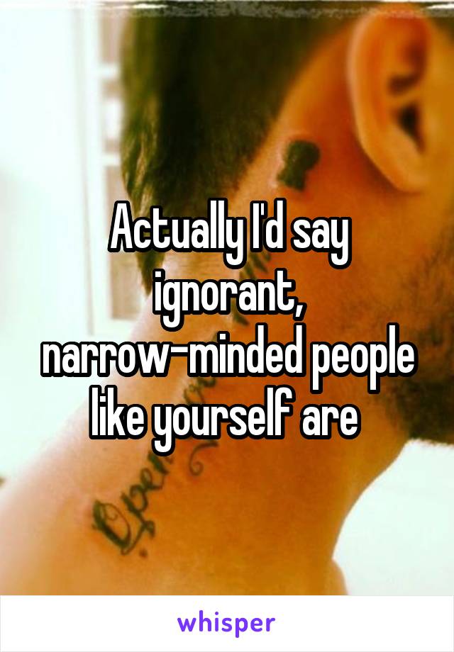 Actually I'd say ignorant, narrow-minded people like yourself are 