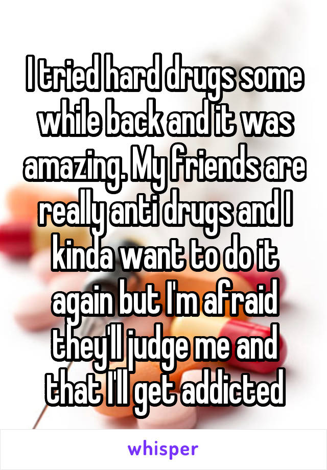 I tried hard drugs some while back and it was amazing. My friends are really anti drugs and I kinda want to do it again but I'm afraid they'll judge me and that I'll get addicted