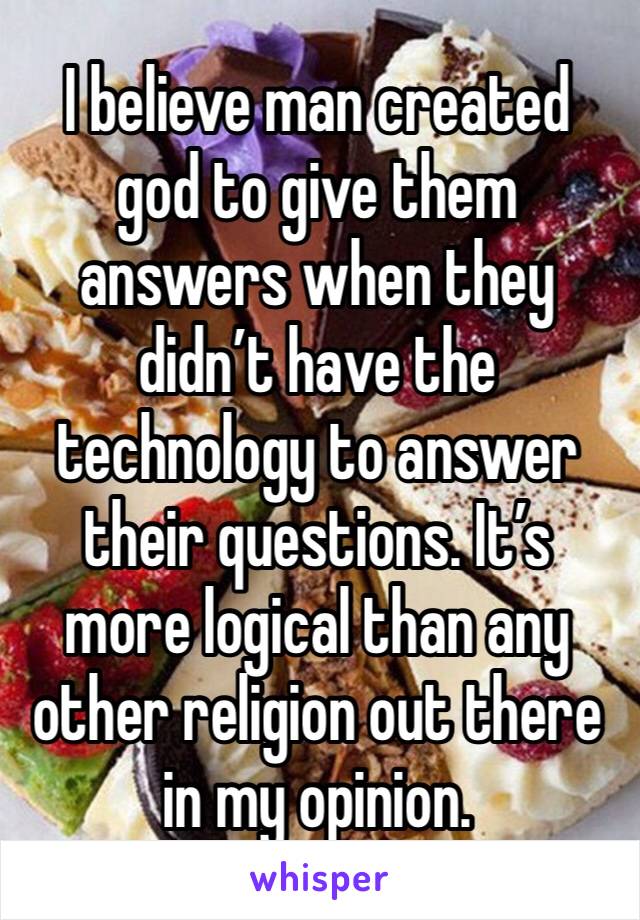 I believe man created god to give them answers when they didn’t have the technology to answer their questions. It’s more logical than any other religion out there in my opinion.