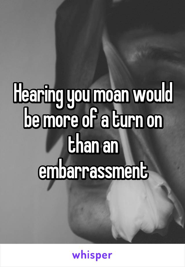 Hearing you moan would be more of a turn on than an embarrassment