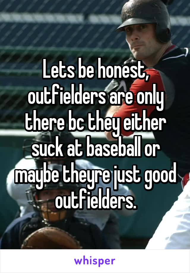 Lets be honest, outfielders are only there bc they either suck at baseball or maybe theyre just good outfielders.