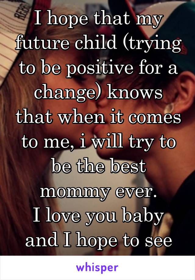 I hope that my future child (trying to be positive for a change) knows that when it comes to me, i will try to be the best mommy ever.
I love you baby and I hope to see you soon. I