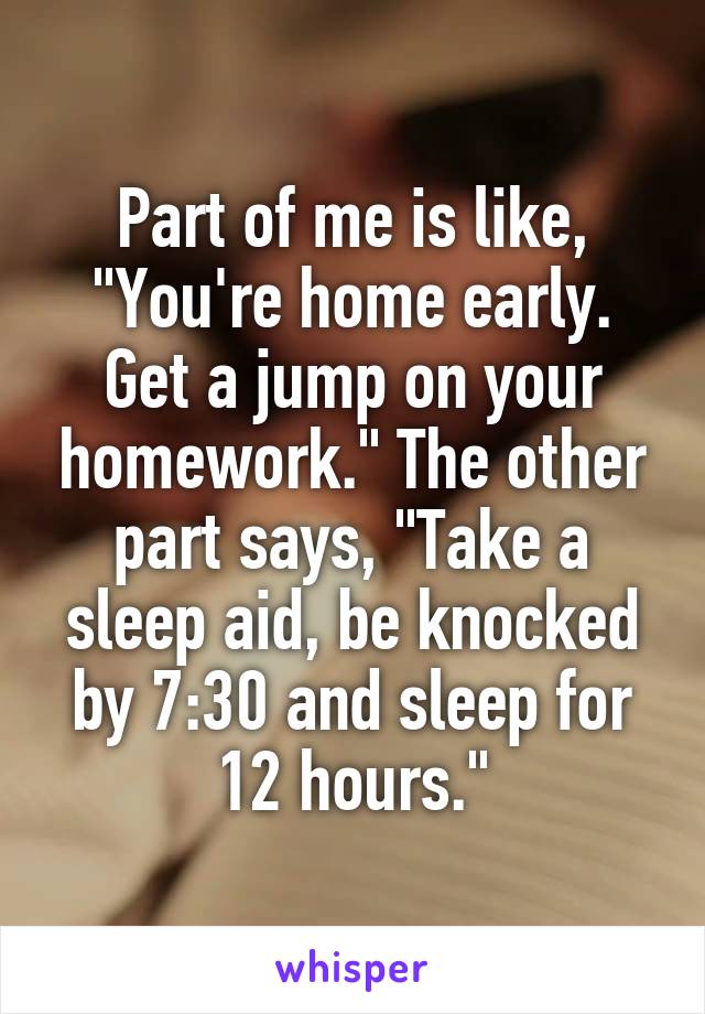 Part of me is like, "You're home early. Get a jump on your homework." The other part says, "Take a sleep aid, be knocked by 7:30 and sleep for 12 hours."