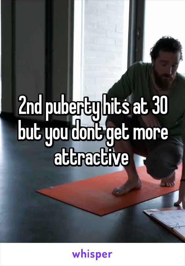 2nd puberty hits at 30 but you dont get more attractive 