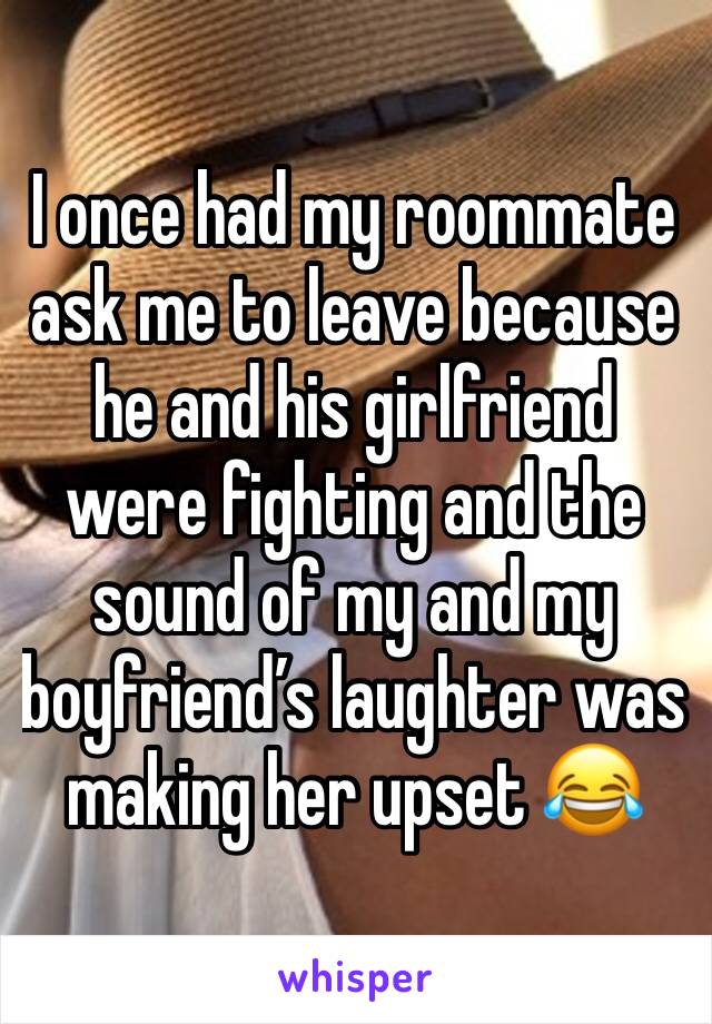 I once had my roommate ask me to leave because he and his girlfriend were fighting and the sound of my and my boyfriend’s laughter was making her upset 😂