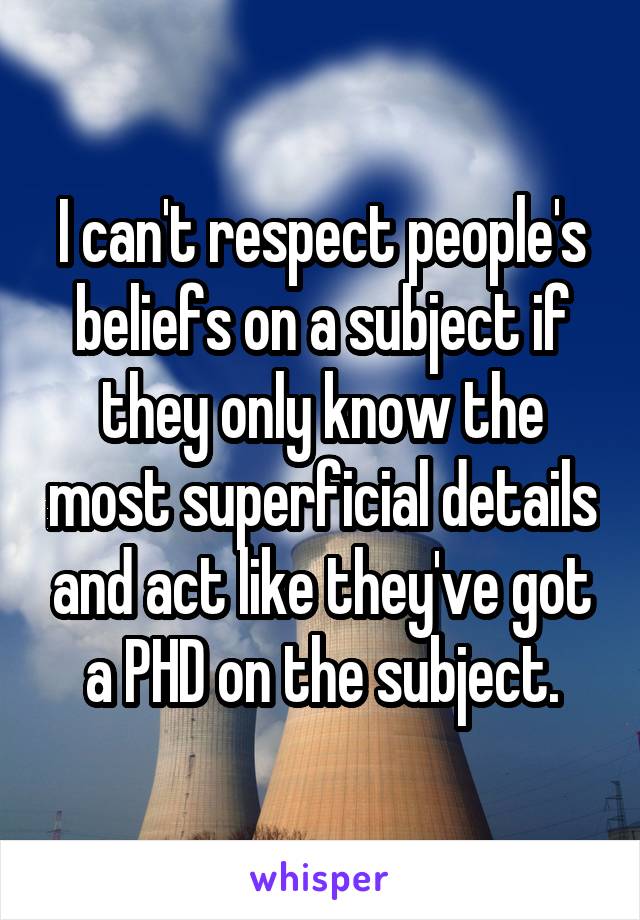 I can't respect people's beliefs on a subject if they only know the most superficial details and act like they've got a PHD on the subject.