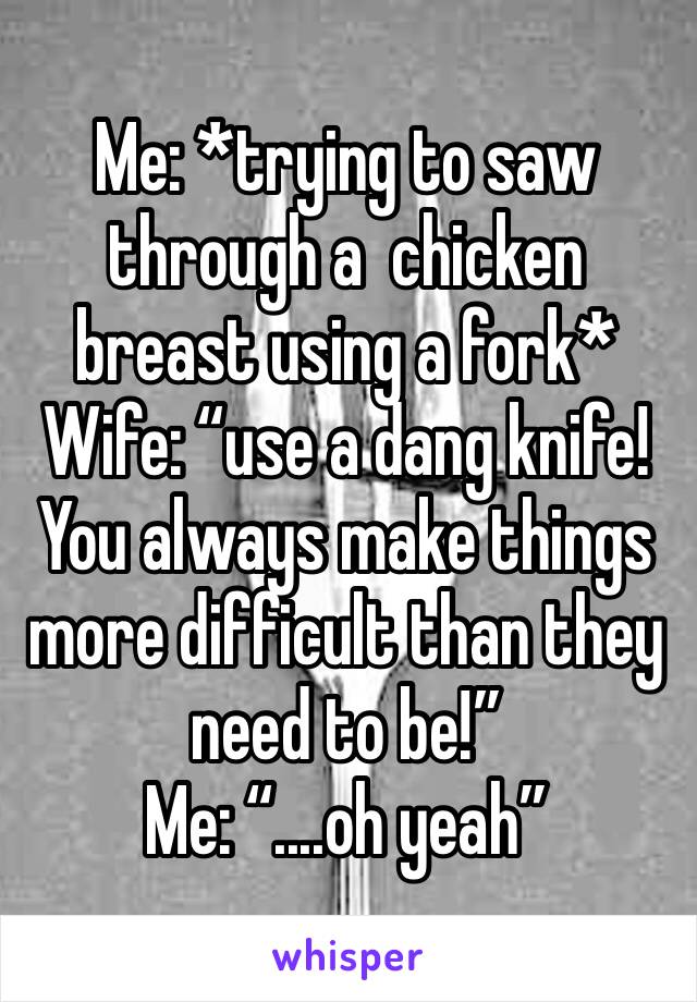 Me: *trying to saw through a  chicken breast using a fork*
Wife: “use a dang knife! You always make things more difficult than they need to be!”
Me: “....oh yeah”