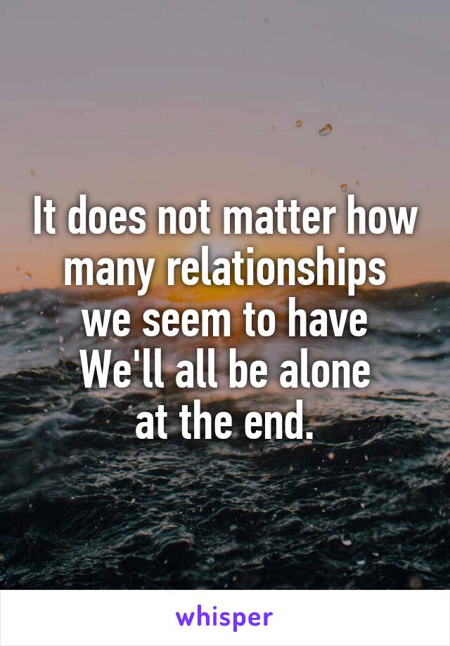 It does not matter how many relationships
we seem to have
We'll all be alone
at the end.