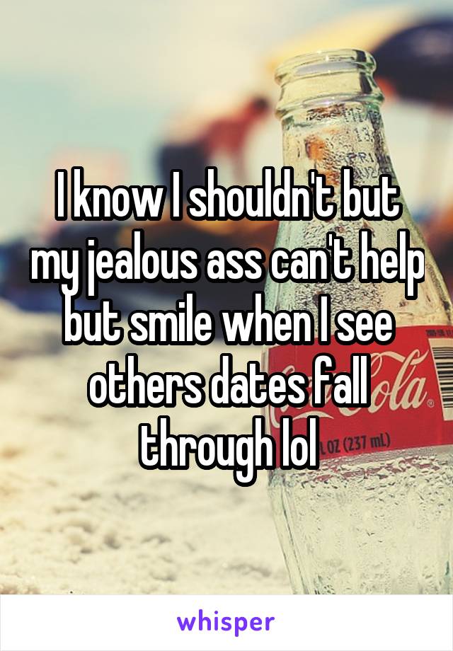 I know I shouldn't but my jealous ass can't help but smile when I see others dates fall through lol