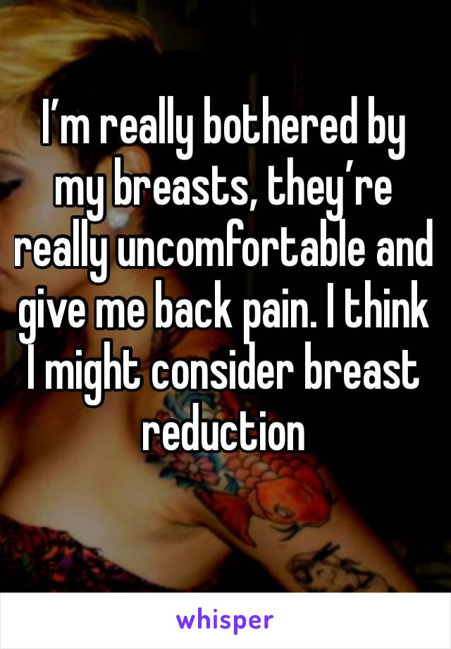 I’m really bothered by my breasts, they’re really uncomfortable and  give me back pain. I think I might consider breast reduction