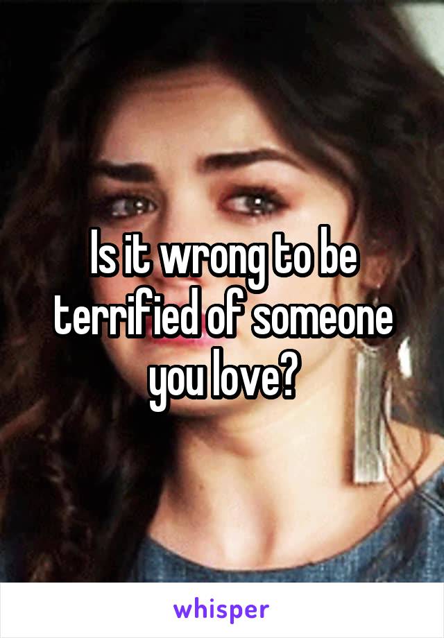 Is it wrong to be terrified of someone you love?