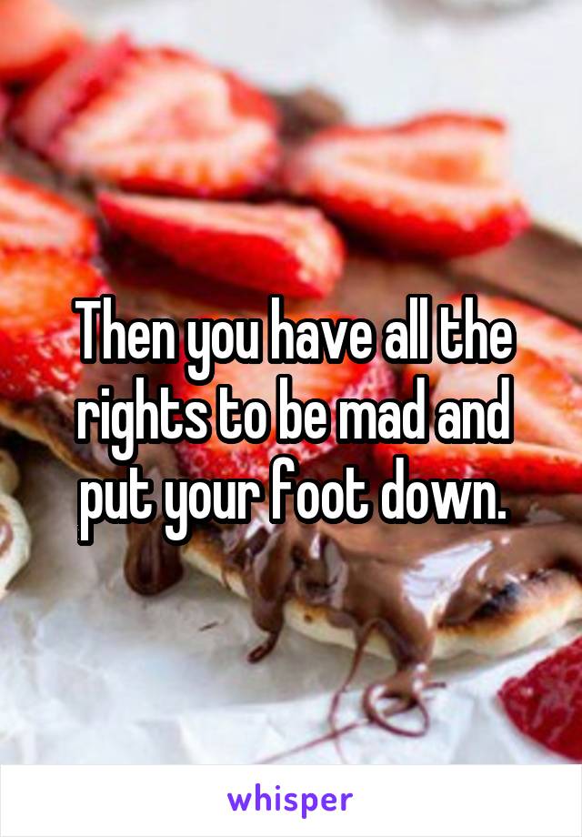 Then you have all the rights to be mad and put your foot down.