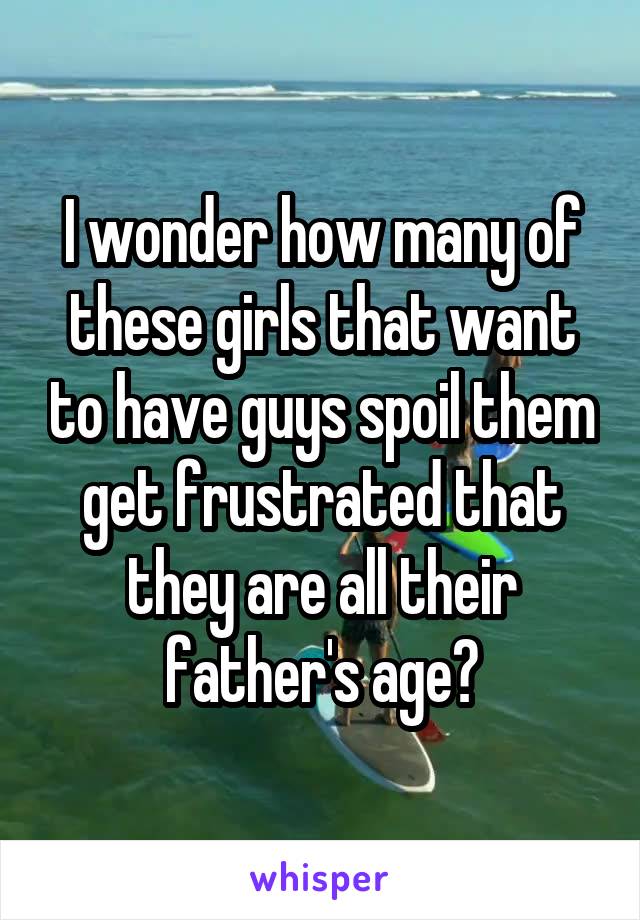 I wonder how many of these girls that want to have guys spoil them get frustrated that they are all their father's age?